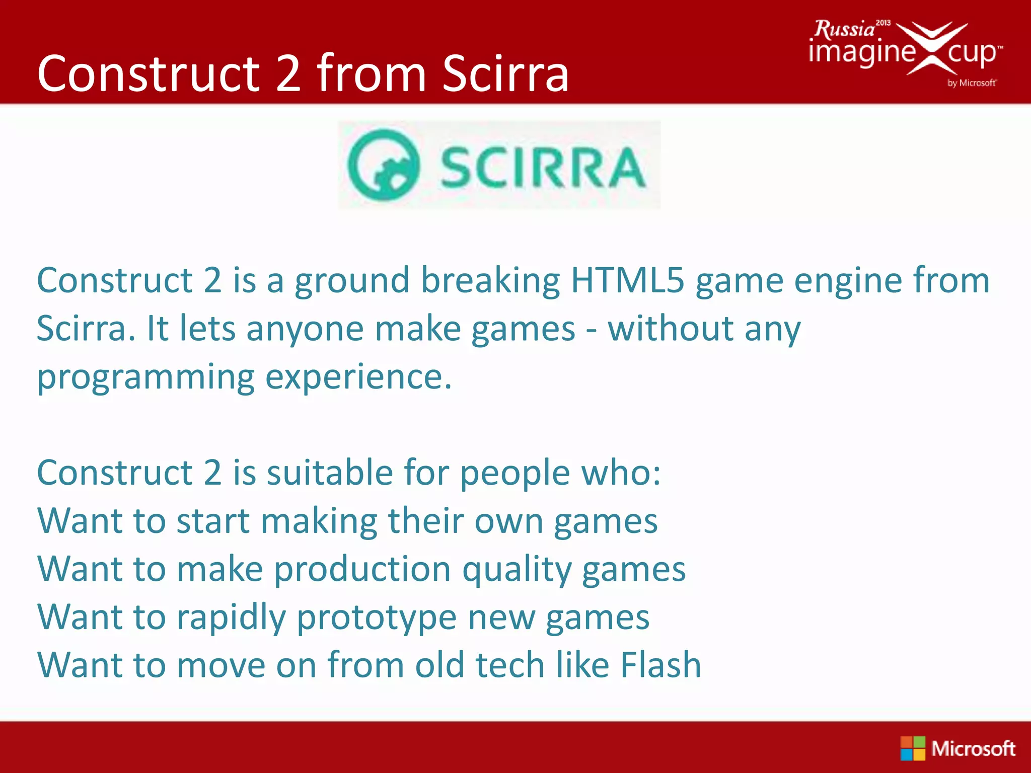 Construct 2 from Scirra


Construct 2 is a ground breaking HTML5 game engine from
Scirra. It lets anyone make games - without any
programming experience.

Construct 2 is suitable for people who:
Want to start making their own games
Want to make production quality games
Want to rapidly prototype new games
Want to move on from old tech like Flash
 