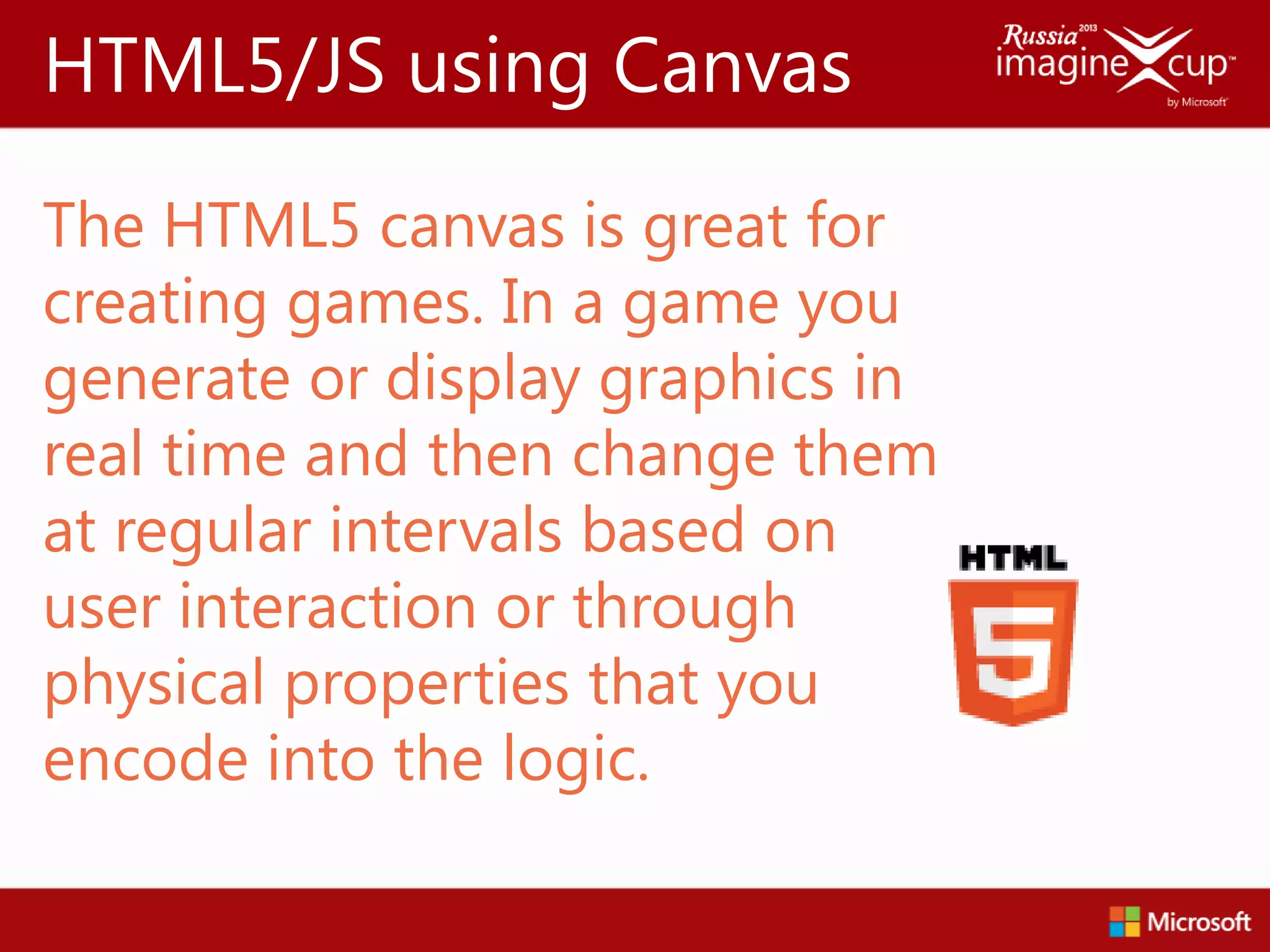HTML5/JS using Canvas
The HTML5 canvas is great for
creating games. In a game you
generate or display graphics in
real time and then change them
at regular intervals based on
user interaction or through
physical properties that you
encode into the logic.
 