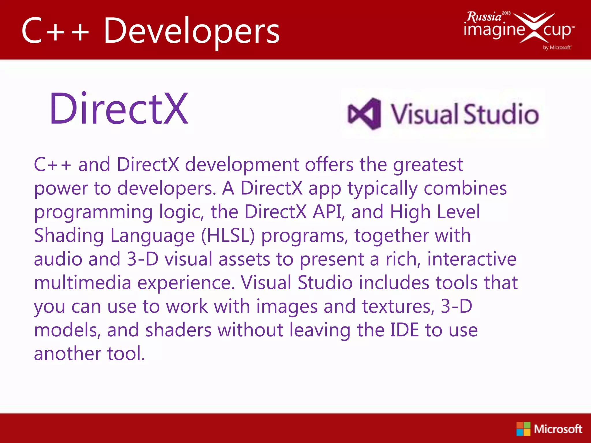 C++ Developers

 DirectX
C++ and DirectX development offers the greatest
power to developers. A DirectX app typically combines
programming logic, the DirectX API, and High Level
Shading Language (HLSL) programs, together with
audio and 3-D visual assets to present a rich, interactive
multimedia experience. Visual Studio includes tools that
you can use to work with images and textures, 3-D
models, and shaders without leaving the IDE to use
another tool.
 