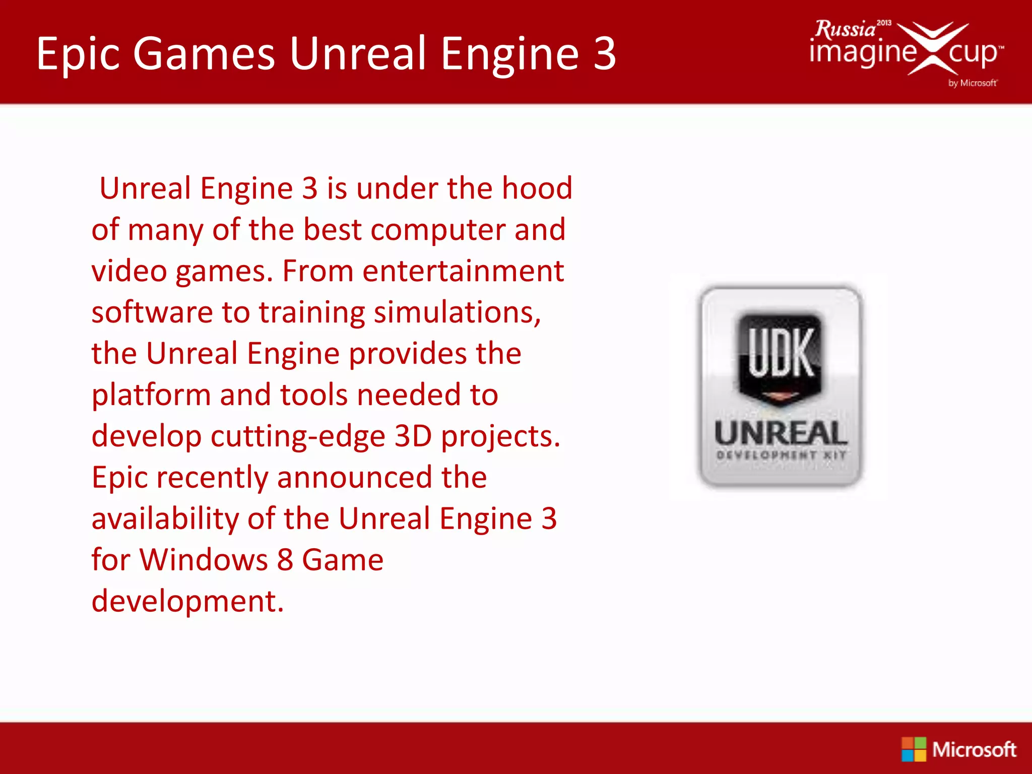 Epic Games Unreal Engine 3

   Unreal Engine 3 is under the hood
  of many of the best computer and
  video games. From entertainment
  software to training simulations,
  the Unreal Engine provides the
  platform and tools needed to
  develop cutting-edge 3D projects.
  Epic recently announced the
  availability of the Unreal Engine 3
  for Windows 8 Game
  development.
 