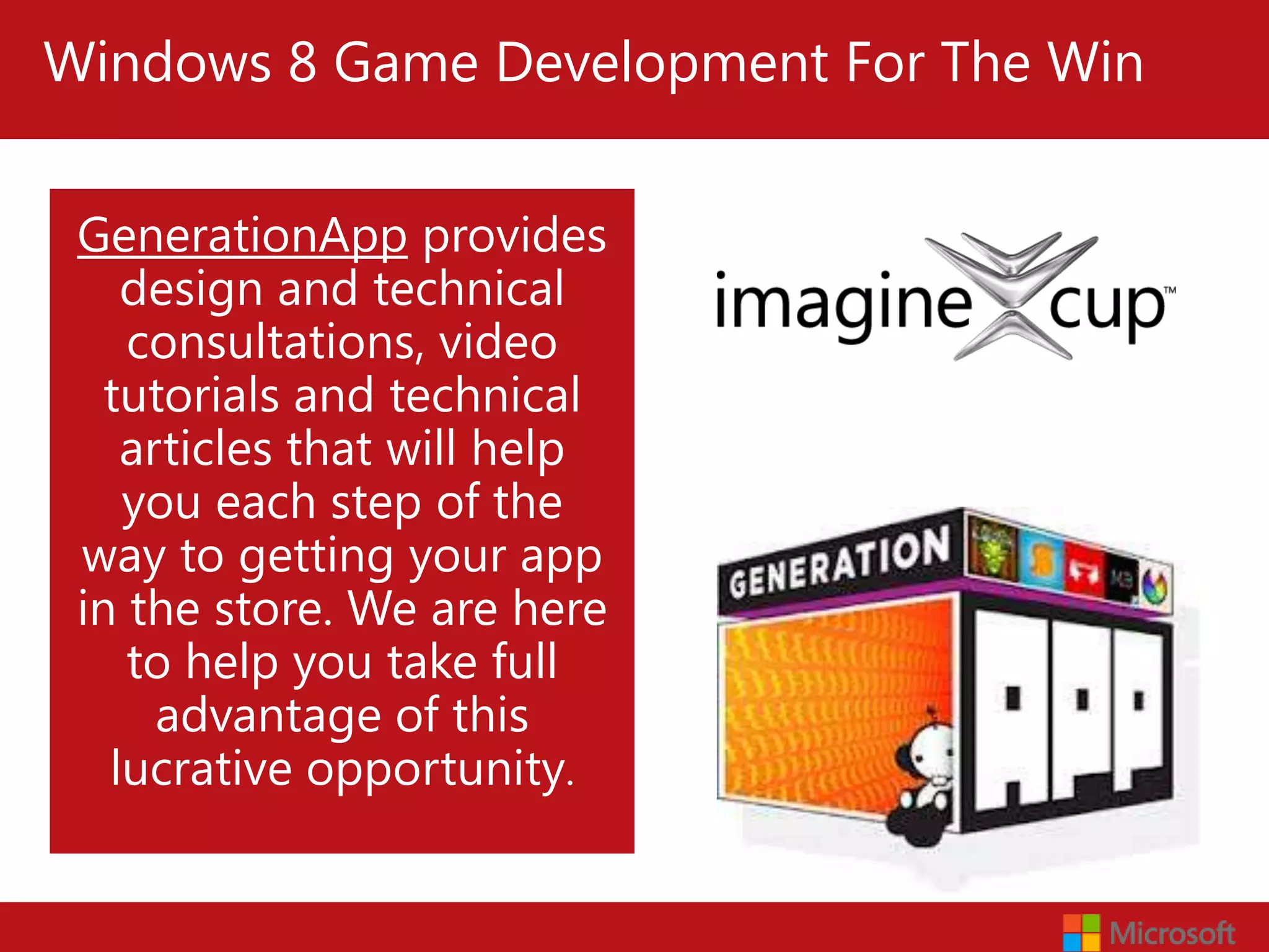 Windows 8 Game Development For The Win


 GenerationApp provides
    design and technical
    consultations, video
   tutorials and technical
    articles that will help
    you each step of the
 way to getting your app
Windows 8 We are here
 in the store. Game Development For The Win
    to help you take full
      advantage of this
   lucrative opportunity.
 