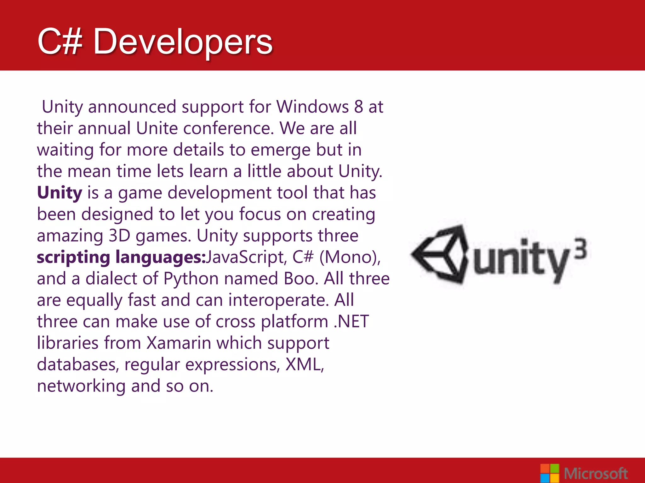 C# Developers
 Unity announced support for Windows 8 at
their annual Unite conference. We are all
waiting for more details to emerge but in
the mean time lets learn a little about Unity.
Unity is a game development tool that has
been designed to let you focus on creating
amazing 3D games. Unity supports three
scripting languages:JavaScript, C# (Mono),
and a dialect of Python named Boo. All three
are equally fast and can interoperate. All
three can make use of cross platform .NET
libraries from Xamarin which support
databases, regular expressions, XML,
networking and so on.
 