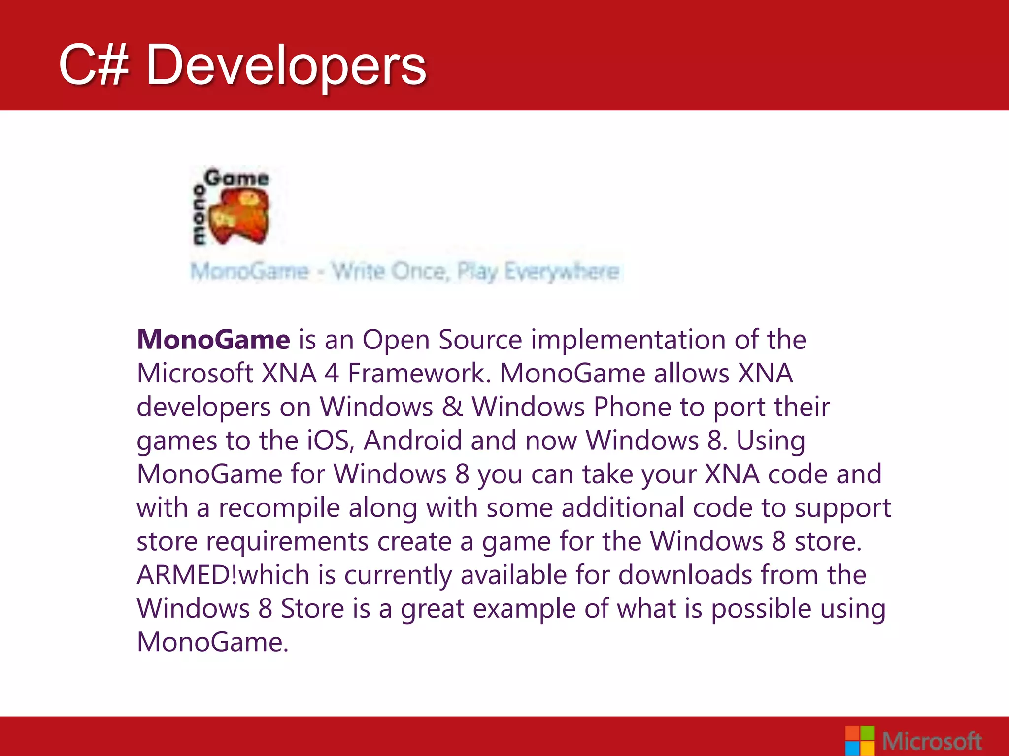 C# Developers



  MonoGame is an Open Source implementation of the
  Microsoft XNA 4 Framework. MonoGame allows XNA
  developers on Windows & Windows Phone to port their
  games to the iOS, Android and now Windows 8. Using
  MonoGame for Windows 8 you can take your XNA code and
  with a recompile along with some additional code to support
  store requirements create a game for the Windows 8 store.
  ARMED!which is currently available for downloads from the
  Windows 8 Store is a great example of what is possible using
  MonoGame.
 