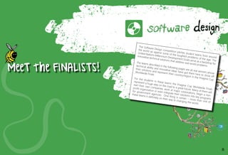 MeeTtheFINALISTS!
The Software Design competition pitches student teams from around
the world up against some of the toughest problems of the age. The
United Nations Millennium Development Goals serve as a backdrop for
innovative technical solutions that address real-world problems.
The teams described in the following pages are all real winners whose
technical ability and innovative ideas have got them here to show off
their solutions and represent their country/region in the Imagine Cup
Worldwide Finals.
For the students in these teams the Imagine Cup Worldwide Finals
represent a huge step on the road to a great future. Many of them will
start their own companies, work at major corporations, begin a non-
profit organization or even integrate their solutions into key programs
for government agencies. One thing is certain – more than one of
these teams is definitely on their way to changing the world.
25
 