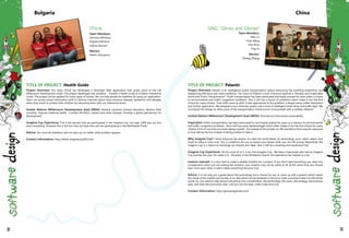 IThink
Team Members:
Veronica Milcheva,
Evgenia Milcheva
Evelina Dimova
Mentor:
Martin Damyanov
TITLE OF PROJECT: Health Guide
Project Overview: Our team IThink has developed a Silverlight Web Application that solves some of the UN
Millennium Development Goals. The project developed two modules – Traveler’s Health Guide & Children Interactive
Guide. The project can be applied for many types of society. We can help people be healthier by using our application.
Users can access actual information (with or without Internet) about most common diseases, epidemics and allergies
when they travel or protect their children by educating them with our interactive book.
United Nations Millennium Development Goal (MDG): Achieve universal primary education, Reduce child
mortality, Improve maternal health, Combat HIV/AIDS, malaria and other diseases, Develop a global partnership for
development 	
Imagine Cup Experience: This is the second time we participated in the Imagine Cup. Last year, 2009 was our first
time competing. However this is the first time we have won and are participating in the Worldwide Finals.
Advice: You must be ambitious and not give up no matter what problem appears	
Contact Information: http://ithink.imaginecup2010.net/
Bulgaria
GNG: "Glows and Glories"
Team Members:
Wen Lu
Chao Wang
Han Zhou
Ting Yu
Mentor:
Zheng Zhang
TITLE OF PROJECT: Palantir
Project Overview: Palantir is an intelligence public transportation system enhancing the travelling experience, bus
dispatching efficiency and road conditions. The vision of Palantir is that "Everyone explores a "Healthy and Sustainable
world with Public Transportation". Public transportation has been advocated and highly praised for years when it comes
to environmental and traffic congestion problems. But it still has a bunch of problems which make it not the first
choice for many citizens. Then GNG came up with 3 main approaches to this problem: a deeper sense, wider interaction
and further application. We designed a bus vehicular system and a kind of intelligent street lamp and traffic light. We
connected this design to other parts of the transportation infrastructure incorporated with a wireless network.
United Nations Millennium Development Goal (MDG): Promote environmental sustainability
Inspiration: Public transportation has been advocated for and highly praised for years as a solution to environmental
and traffic congestion problems. But it still has many disadvantages which often makes it not the first choice for many
citizens. A lot of countries promote taking a public bus instead of the private car. We wanted to find a way for everyone
to love taking the bus instead of being pushed to take it.
Why Imagine Cup? I think everyone has dreams to make the world better, by technology, art,or other means. And
hope to make it come true. This is a platform for you to realize your dream when you are still young! Meanwhile, the
Imagine Cup is a chance to exchange our dreams and ideas. Also it will be a amazing and mysterious trip!	
Imagine Cup Experience: Yes for most of us it is our first Imagine Cup. We have a teammate who had an Imagine
Cup journey last year. He made it to 3rd place in the Multipoint Award. His experience has helped us a lot. 	
Lessons Learned: It is very hard to make a reliable timeline for a project. If you don't take everything you need into
consideration when you are making the timeline, your timeline may not be useful at all. At the same time, you should
learn from each other. A team makes everything become true.
Advice: It is not only just a game about the technology, but a chance for you to come up with a product which meets
the needs of the market and society or an idea which can be achieved in future to make a positive impact on the whole
world. So, you need to take almost everything into consideration, the technology, the vision, the strategy, the business
plan, and even the promotion plan. Last but not the least, make it become true.
Contact Information: http://glowsandglories.com/
China
32 33
 