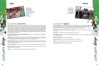 TITLE OF PROJECT: Gesture Talks
Project Overview: It started from an idea in our graduation project, this year. We found that vocally challenged
people face many problems. They can't communicate with the public. They can't easily deal with textual language,
because they are more familiar with sign language. Also teaching vocally challenged students is a very challenging
task. The project, Gesture Talks, tries to overcome these three main obstacles and help the vocally challenged with their
needs. It presents an accessibility feature that integrates with Windows, so that a user can have any text translated in to
sign language. Also, it provides an add-in that enables users to use sign language instead of using the keyboard when
chatting with messenger. Finally, it offers an educational application that targets vocally challenged students and their
teachers. Therefore providing an easier way to navigate the education process. Finally, we hope that our project really
has a positive effect on our society.
United Nations Millennium Development Goal (MDG): Achieve universal prime education and promote gender
equality and empower women.
Inspiration: Once, at the beginning of our final studying year, we were waiting for the metro in the metro station. We
saw a boy, standing on our side, talking to a girl on the opposite side in sign language. We decided to find a way to
translate sign language to text and vice versa using a computer. And that was just the start.
Why Imagine Cup? Because we are driven by the love of our country, desire to change, passion of youth and the
need to prove that we are good men. Yes, that's it. We wanted to prove we are good men. We wanted to do a project
that will have a postitive effect on society.
Imagine Cup Experience: One of our members, competed in Imagine Cup 2009 in the Software Design category.
Lessons Learned: Be positive, be proactive, take part, participate, and compete. If you don't try you'll never know.
Finally, life is a matter of give and take.
Advice: Time is your biggest enemy, so watch out. Also every single tiny point counts.
Team19
Team Members:
Fadi Fawzi Nasief
Mohamed Mostafa Ismail
Nour El-Dien Mahmoud
Walied Salah Ismail
Mentor:
Hazem Abbas
Egypt
TITLE OF PROJECT: Signbook
Project Overview: The concrete objective of Signbook is to develop an easy to use multilingual open platform for
signs, where registered users can share signs, learn, comment and evaluate them through social media. Signbook is
made to produce educational easy-to-use materials about the linguistic study and terminology work in the field of sign
languages (SL). This will also increase the general knowledge of the structure of sign language.
United Nations Millennium Development Goal (MDG): Achieve universal primary education and Global
partnerships.
Inspiration: Solving problems that affect sign language learning and sharing.
Why Imagine Cup? We wanted to present our technical abilities by solving a real problem and possibly succeeding
in a worldwide competition.
Imagine Cup Experience: This is our first Imagine Cup.
Lessons Learned: Working as a team to build a real application on a tight deadline.
Advice: Get a good team together that can work together even when stressed to the limit.
Contact Information: http://twitter.com/teamsignbook
Signbook
Team Members:
Petteri Lehtonen
Kimmo Koski
Johannes Maliranta
Tomi Härkönen
Finland
40 41
 