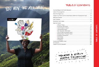 Countries/Regions the Finalists Represent………………..……………………………………………………..4
Letters of Encouragement……………………………………………………………………………………………….6
About the Imagine Cup…………………………………………………………………………………………………12
Imagine Cup Theme and the United Nations Millennium Development Goals……………16
Welcome to Poland!………………………………………………………………………………………………………19
Event Schedule……………………………………………………………………………………………………………..20
Worldwide Finals Judges………………………………………………………………………………………………22
Meet the Finalists
	 •	 Software Design...……….….………………………………………………………………………………25
	 •	 Envisioning 2020 Award..……………….………………………………………………………………94
	 •	 Internet Explorer 8 Award....…………………………………………………………………………101
	 •	 Interoperability Award.…………………………………………………………………………………108
	 •	 Next Generation Web Award………………………………………………………………………112
	 •	 Touch & Tablet Accessibility Award………………………………………………………………116
	 •	 Windows Phone 7 “Rockstar” Award………………………………………………………………119
	 •	 Embedded Development..……………………………………………………………………………123
	 •	 Game Design..………………………………………………………………………………………………139
	 •	 Digital Media..………………………………………………………………………………………………146
	 •	 IT Challenge..………………………………………………………………………………………………..153
The Microsoft Academic Team…………………………………………………………………………………....158
Our Sponsors………………………………………………………………………………………………………………160
Imagine Cup 2011 Revealed!………………………………………………………………………………………169
Table of Contents
TableOfContents
 