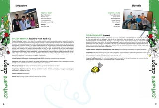 Mama-Bear
Team Members:
Wei Hao Kwan
Kang Long Trex Lim
Li Ping Debbie Lim
Satrughan Kumar Singh
Mentor:
Shaw Wen Yeak
Singapore Slovakia
Team FuTuRe
Team Members:
Anton Bencic
Roman Mészároš
Roman Panenka
Márius Šajgalík
Mentor:
Michal Barla
76 77
TITLE OF PROJECT: Teacher's Think Tank (T3)
Project Overview: Teacher's Think Tank (T3) is a website and SMS system that provides a support network for teachers.
T3 hopes to do three things: improve the quality of teaching in schools through harnessing the collective wisdom of
the online community, motivate teachers to improve their teaching methods, and finally reduce the rate of attrition
and repetition in primary schools. This system enables teachers to SMS questions to other like-minded professionals
in another region about subject matters and teaching methodology in their native language. Responses are generated
and sent as an answer, in the teacher's native language, via SMS. This way, teachers are able to share their problems,
learn from the suggestions and teach their students better. In addition, T3 serves as a one-stop center for organizations
to assist schools/teachers to receive targeted aid. Schools and teachers may publicize their needs for resources via SMS.
A Bing Map is used to display these requests, and filters information according to the needs of that school or teacher.
When organizations learn about these needs, resources could be shared more efficiently, allowing faster access of these
resources for teaching. T3 will improve the quality of education.
United Nations Millennium Development Goal (MDG): Achieving universal primary education.
Inspiration: After doing much research, we realised that the attrition rate and repetition rate in developing countries
are high and we thus feel that there is a need to address these problems.
Why Imagine Cup? We wish to benchmark ourselves against the international standards.
Imagine Cup Experience: For Trex, Wei Hao and Debbie it is their first time participating in Imagine Cup. Satrughan
participated in Imagine Cup 2009.
Lessons Learned: Perseverance.
Advice: When coming up with a solution, have the user in mind.
TITLE OF PROJECT: Present
Project Overview: There are plenty of items that go unused, and yet they could still helpful for somebody else. Many
of these items end up in the garbage or they are just left forgotten in some old cabinet. The aim of our project is to
motivate people to reuse these items. Reusing is a good way of saving natural resources and our environment and
people can help each other as well. We provide people a way to give and lend items all around the world. We use map
interface to show them where an unused item is situated and we let them invite their friends or let their friends know
about their activities via all of the largest social networks. We use Facebook, Windows Live and Twitter to post user
activities online and to allow them to share ideas.
United Nations Millennium Development Goal (MDG): Environmental sustainability and global partnership.
Inspiration: We were inspired by the topic of the competition and we wanted to explore the possibilities of how we
can help the world using technology. On the other hand the Imagine Cup is a very good way to learn about many new
technologies and it was our first experience in team development.
Imagine Cup Experience: This is the first Imagine Cup for our team. For the past three years, our university has had
a team advance to the Imagine Cup Worldwide Finals in software design.
 