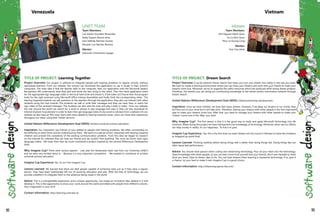 TITLE OF PROJECT: Learning Together
Project Overview: Our project is software to integrate people with hearing problems to regular schools, without
specialized teachers. From our website, the schools can download the application to use it locally in their school's
computers. The main idea is that the teacher talks to the computer, then our application with the Microsoft Speech
Recognition API understands what they said and sends the text string to the client. Then the client application looks
for the appropriate sign language video in the local hard drive and shows it; if the video isn't found then the program
looks for the right synonym using Microsoft Office Interop Assemblies and finally finds the corresponding video. The
hearing impaired students can ask questions to the teachers through the application; they also can interact with other
students using the chat module. The students can talk or write their messages and they can read, hear, or watch the
sign video of the received messages. The students can also save the class and play it later in video. From our website,
the user around the world can search for a word or phrase in sign language and view it, they can also download an
Internet Explorer 8 accelerator in order to learn the sign language video of any words or phrases from a website. On our
website we also have an RSS news client with news related to hearing impaired issues. Users can share thier experience
througout our siteor using their Twitter account.
United Nations Millennium Development Goal (MDG): Achieve universal primary education.
Inspiration: Our inspiration was friends of ours related to people with hearing problems. We often commented on
the difficulty to reach them and be understood by them. We went to a special school, interacted with hearing impaired
children and proved the complexity of the existing communication problem. From this idea we began to research
on the Internet for software that can help our friends and we couldn't find anything. The most we found were signs
language videos. We knew then that we could contribute a project inspired by the second Millennium Developmen
Goal.
Why Imagine Cup? There were various aspects: - Last year the Venezuelan team was from our University (UNET)
and we were very excited about it. - Because is a very important competition. - We wanted to contribute to achieve
universal primary education.
Imagine Cup Experience: Yes, it's our first Imagine Cup.
Lessons Learned: We learned that there are deaf people capable of achieving tasks just as if they were a regular
person. They have been traditionally left out of receiving education and jobs. With the help of technology, we can
provide a platform to integrate them to the advances being made in the world.
Advice: This is a unforgettable experience, and a unique opportunity. Just create an innovative idea, believe in it and
develop it. This is the opportunity to show your work around the world and relate with people from different cultures.
Your imagination is your limit.
Contact Information: http://learning.unet.edu.ve
UNET TEAM
Team Members:
Luis Adrian Gonzalez Benavides
Deiby Dayans Ramos Avila
Jessi Nathaly Ramirez Gomez
Eduardo Luis Barreto Romero
Mentor:
Giancarlo Colmenares Sayago
Venezuela
TITLE OF PROJECT: Dream Search
Project Overview: A social network Dream Search that helps you turn your dream into reality in the way you want.
We want to create a working environment where you can share your dreams and work with your friends to make your
dreams come true. Moreover, we try to organize the useful resources which are produced when doing dream projects.
Therefore, the dreams you are doing are contributing knowledge to the whole world's information network through
Dream Search.
United Nations Millennium Development Goal (MDG): Global partnership development.
Inspiration: Since we were children, we have had many dreams. However, if we keep our dreams in our minds, they
will flow out of your mind but it will take time. Therefore, sharing your dreams with other people is the first important
step to make your dreams come true. After that, you need to manage your dreams with other people to make your
"Dream" come true in the "Way" you want.
Why Imagine Cup? The first reason is that it is the good way to study and apply Microsoft Technology into life
solutions. When doing this project we have had learned a lot knowledge of technology. Moreover, when see our efforts
can help society in reality, it's our happiness. "To live is to give".
Imagine Cup Experience: Yes, this is the first time our team iDream win the round in Vietnam to have the invitation
to ImagineCup world final.
Lessons Learned: Thinking carefully before doing things well is better than doing things fast. Doing things fast can
often equal bad performance.
Advice: You should have passion when coding and researching technology. Pour all your heart into the technology.
Share knowledge with other people, so you can learn more from yourself and your friends. Don't ever hesitate to share
what you know. Dare to dream, dare to do. You can have dreams when learning a impressive technology. If so, give it
a chance, try your best to make it real. Imagine Cup is a good choice.
Contact Information: http://idreamway.spaces.live.com/
Idream
Team Members:
Anh Nguyen Manh Quoc
Vu Le Dinh Quoc
Phuc Le Duong Cong
Mentor:
Triet Tran Minh
Vietnam
92 93
 