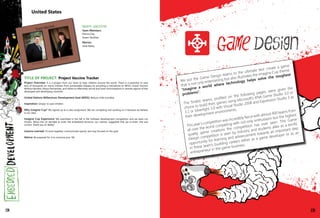 United States
138
We put the Game Design teams to the ultimate test: create a game
that is not only entertaining but also illustrates the Imagine Cup theme:
"Imagine a world where technology helps solve the toughest
problems”.
The finalist teams, profiled on the following pages, were given the
choice to build their games using Microsoft's XNA Game Studio 3.0 or
3.1 or Silverlight 3.0 with Visual Studio 2008 and Expression Studio 3 as
their development environments.
This year’s competition was incredibly fierce with almost 400 teams from
all over the world competing with not only enthusiasm but the highest
quality game creations the competition has ever seen. The Game
Design competition is seen by industry and students alike as a terrific
opportunity for learning and advancement towards an important step
in these team’s budding careers either as a game developer or as an
entrepreneur in the game business.
team vaccine
Team Members:
Patricia Day
Shawn McGhee
Mentor:
Janet Bailey
TITLE OF PROJECT: Project Vaccine Tracker
Project Overview: It is a project from our heart to help children around the world. There is a potential to save
tens of thousands (or more) children from preventable diseases by providing a mechanism to WHO, Unicef, Doctors
Without Borders, Kenya Partnership, and others to effectively record and track immunizations in remote regions of less
developed and developing countries.
United Nations Millennium Development Goal (MDG): Reduce child mortality
Inspiration: Simply: to save children
Why Imagine Cup? We signed up as a class assignment. We are competing and working on it because we believe
in our idea.
Imagine Cup Experience: We submitted in the fall in the Software Development competition and we were not
chosen. When the US decided to enter the embedded divisions, our mentor, suggested that we re-enter. She was
correct. Thank you Dr Bailey!
Lessons Learned: To work together, communicate openly, and stay focused on the goal.
Advice: Be prepared for it to consume your life.
139
 
