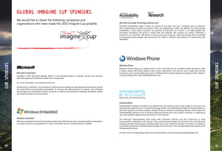 160 161
OURSPONSORS
Microsoft Corporation
Founded in 1975, Microsoft (Nasdaq ”MSFT”) is the worldwide leader in software, services and solutions
that help people and businesses realize their full potential.
For more information, visit www.microsoft.com.
At Microsoft, we believe in the potential of software and technology to help people and businesses around
the world foster environmental sustainability. To discover how Microsoft and its partners use innovative
technologies and responsible business practices to address environmental challenges worldwide, please
visit www.microsoft.com/environment.
Windows Embedded
Windows Embedded is a family of operating systems that offer familiar tools and technologies for developers
to quickly bring the next generation of smart, connected, service-oriented devices to market.
Global Imagine Cup Sponsors
We would like to thank the following companies and
organizations who have made the 2010 Imagine Cup possible.
OURSPONSORS
Microsoft Accessible Technology Business Unit
Microsoft Accessibility makes it easier for anyone to see, hear, and use a computer, and to customize
their computing environment according to their own preferences, needs, and abilities. For many people,
accessibility is what makes computer use possible. At Microsoft, our mission is to enable people and
businesses throughout the world to realize their full potential. We consider our mission statement a
promise to our customers. We deliver on that promise by striving to create technology that is accessible
to everyoneincluding people who experience the world in different ways because of impairments and
disabilities.
Windows Phone
Windows Phone brings your people, photos, music, and video into an unrivaled mobile experience. With
a holistic design that brings together web content, applications and services into a single view, phones
worship you now, not the other way around. A different kind of phone designed to keep your life in Motion.
Coming Holiday 2010. http://WIndowsPhone7.com
Interoperability
Interoperability enables innovation and opportunity. Job market success comes easily to those who can
recognize the opportunity for a mixed-technology solution and effectively leverage the interoperability of
Microsoft products with other products. Bright minds are constantly developing solutions that enable new
interoperability scenarios, such as sharing media any format across any number of devices, or mashing up
new cross-platform applications and services on the Internet"
The Microsoft Interoperability team works with Customers, Partners and the Community to solve
interoperability challenges in the Industry. They create technical bridges and solutions that show Microsoft
working with other technologies, including open source and commercial vendors. The team is chartered to
coordinate the technical interoperability activities across Microsoft. The Interoperability team sponsors the
Interoperability Award.
To learn more visit http://blogs.msdn.com/interoperability and http://interoperabilitybridges.com.
 