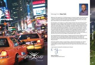 169
Message from New York
Welcome to the Imagine Cup, an inspiring program I am proud to support. This Microsoft event
is the world’s premiere student technology competition and empowers students to use their
creativity to change the world. As someone who has enjoyed technology since a very young
age, I cannot think of a more important program to be a part of.
By participating in the Imagine Cup, students develop important real-world skills and are also
encouraged to study and explore career opportunities in Science, Technology, Engineering,
Mathematics and Design (STEM-D). These students are developing software applications, video
games and mobile solutions that solve challenges in education, healthcare, disaster relief and
environmental sustainability. As an example, in the U.S. students are creating tools to reduce
child mortality rates and analyze the electrical consumption of computer networks. They are
also creating digital data systems for hospitals to share knowledge and educational games for
children to interact with peers around the world. This is phenomenal work from our future
workforce who will be competing and sharing ideas with peers from around the world in
Warsaw, Poland this week. Next year, we couldn’t be more excited to continue this tradition in
New York City as the host for the Imagine Cup Worldwide Finals in July 2011.
Our younger generations have the power to change the world and bring a brighter tomorrow.
With programs such as DreamSpark, BizSpark, Students2Business and the Imagine Cup,
Microsoft has had an amazing opportunity to partner with education, community and
government partners to inspire students and provide real world experiences that could change
their lives forever.
Tomorrow’s workforce needs our support today to realize their full potential. Let’s continue
to work together to encourage innovation and help equip the next generation to grow
academically and develop companies that thrive and impact their communities and the world
around us.
I look forward to hosting this remarkable event next year.
Robert Youngjohns
President, Microsoft North America
IMAGINECUP2011
 