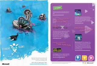 © 2010 Microsoft Corporation. All rights reserved. Microsoft and the Microsoft logo are either trademarks or
registered trademarks of Microsoft Corporation in the United States and/or other countries.
Want to work in IT? Take advantage of the
Microsoft Students to Business (S2B) program
to help you find your dream job at one of
the company’s 395,000 partners. Follow the
Career Channel to learn which positions are
in demand before choosing your career path
in the Student Career Portal. Let S2B help you
land your dream job!
www.microsoft.com/studentstobusiness
Microsoft.com/Student is the digital center for
students wanting to see what Microsoft has to
offer.
www.microsoft.com/student
The Imagine Cup is the world’s premier student
technology competition. While competing
for cash and prizes, students gain real life
experiences, make new friends, and turn their
ideas into reality. The brightest young minds
join together and, using technology, take on the
toughest problems facing our world today.
www.imaginecup.com
Microsoft Student Rally is a digital competition
where students share their creativity, learn new
stuff, have fun and win some great prizes.
www.microsoftstudentrally.com
DreamSpark is simple; it’s all about giving
students Microsoft professional-level developer
and designer tools at no charge so you can
chase your dreams and create the next big
breakthrough in technology – or just get a head
start on your career.
www.dreamspark.com
 