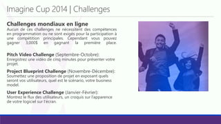 Imagine Cup 2014 | Challenges
Challenges mondiaux en ligne
Aucun de ces challenges ne nécessitent des compétences
en programmation ou ne sont exigés pour la participation à
une compétition principales. Cependant vous pouvez
gagner 3,000$ en gagnant la première place.
Pitch Video Challenge (Septembre-Octobre):
Enregistrez une vidéo de cinq minutes pour présenter votre
projet.
Project Blueprint Challenge (Novembre-Décembre):
Soumettez une proposition de projet en exposant quels
seront vos utilisateurs, quel est le scénario, votre business
model.
User Experience Challenge (Janvier-Février):
Montrez le flux des utilisateurs, un croquis sur l’apparence
de votre logiciel sur l’écran.
 