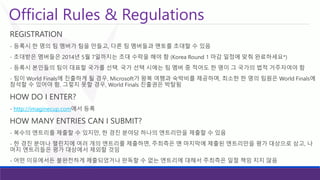 Official Rules & Regulations 
REGISTRATION 
-등록시한명의팀멤버가팀을만들고, 다른팀멤버들과멘토를초대할수있음 
-초대받은멤버들은2014년5월7일까지는초대수락을해야함(KoreaRound 1 마감일정에맞춰완료하세요*) 
-등록시본인들의팀이대표할국가를선택.국가선택시에는팀멤버중적어도한명이그국가의법적거주자여야함 
-팀이World Finals에진출하게될경우, Microsoft가왕복여행과숙박비를제공하며, 최소한한명의팀원은World Finals에참석할수있어야함. 그렇지못할경우, World Finals 진출권은박탈됨 
HOW DO I ENTER? 
-http://imaginecup.com에서등록 
HOW MANY ENTRIES CAN I SUBMIT? 
-복수의엔트리를제출할수있지만, 한경진분야당하나의엔트리만을제출할수있음 
-한경진분야나챌린지에여러개의엔트리를제출하면, 주최측은맨마지막에제출된엔트리만을평가대상으로삼고, 나머지엔트리들은평가대상에서제외할것임 
-어떤이유에서든불완전하게제출되었거나판독할수없는엔트리에대해서주최측은일절책임지지않음  