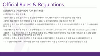 Official Rules & Regulations 
GENERAL STANDARDS FOR ENTRIES 
-모든엔트리는영어로제출 
-통역이필요할경우전적으로참가팀들이구해와야하며, 멘토가통역가로서활동하는것은허용됨 
-통역은팀을대신해프레젠테이션을해줄수없고, 팀멤버들이말하는것을통역만해야함 
-주최측의판단하에저급하거나공격적이거나대중공개에적합하지않은엔트리의경우자동적으로평가대상에서제외할수있음 
-모든엔트리는저작권위반소지가없어야함(소스코드, 유저인터페이스, 음악, 비디오, 이미지-자세한내용은Official Rules & Regulations 원본참조) 
-제출하는프로젝트가하드웨어컴포넌트를포함할경우, 면대면프레젠테이션을제외하고는하드웨어를제공할필요는없음. 대신서류를통해솔루션전체를설명해야함 
-연결이나인증이필요한프로젝트의경우, 심사위원들이정확하게구동해볼수있도록필요정보를제공해야만함 
-기지정된수상팀수보다위요건을만족하는제출팀수가더적을경우, 주최측은수상팀수를줄일수있음  