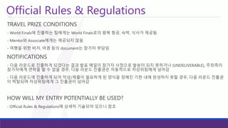 Official Rules & Regulations 
TRAVEL PRIZE CONDITIONS 
-World Finals에진출하는팀에게는World Finals로의왕복항공, 숙박, 식사가제공됨 
-Mentor와Associate에게는제공되지않음 
-여행을위한비자, 여권등의document는참가자부담임 
NOTIFICATIONS 
-다음라운드로진출하게되었다는결과발표메일이참가자사정으로발송이되지못하거나(UNDELIVERABLE), 주최측이참가자에게연락을할수없을경우, 다음라운드진출권은자동적으로차상위팀에게넘어감 
-다음라운드에진출하게되어작성/제출이필요하게된양식을정해진기한내에완성하지못할경우, 다음라운드진출권이박탈되며차상위팀에게그진출권이넘어감 
HOW WILL MY ENTRY POTENTIALLY BE USED? 
-Official Rules & Regulations에상세히기술되어있으니참조  