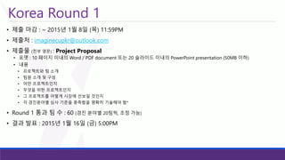 Korea Round 1 
•제출마감: ~ 2015년1월8일(목)11:59PM 
•제출처: imaginecupkr@outlook.com 
•제출물(전부영문): Project Proposal 
•포맷: 10 페이지이내의Word / PDF document 또는20 슬라이드이내의PowerPoint presentation (50MB 이하) 
•내용 
•프로젝트와팀소개 
•팀원소개및구성 
•어떤프로젝트인지 
•무엇을위한프로젝트인지 
•그프로젝트를어떻게시장에선보일것인지 
•각경진분야별심사기준을충족함을명확히기술해야함* 
•Round 1 통과팀수: 60(경진분야별20팀씩, 조정가능) 
•결과발표: 2015년1월16일(금)5:00PM  