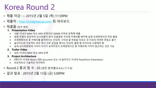Korea Round 2 
•제출마감: ~ 2015년2월5일(목)11:59PM 
•제출처: http://imaginecup.com팀대쉬보드 
•제출물(전부영문) 
1.Presentation Video 
10분이내의WMV 또는MP4 포맷이되500MB 이하로압축해제출 
팀원전원이등장하여심사위원이앉아있을법한자리에카메라를배치해실제프레젠테이션하듯촬영 
프레젠테이션중카메라를움직여서는안되며, 시작과끝부분을자르는것이외의어떠한편집도불가 
슬라이드와프로젝트데모역시사후삽입을해서는안되며, 촬영중라이브로소화해야함 
실제심사위원에게가까이다가가보여주듯이프레젠테이션중카메라에가까이접근하는것은가능 
2.Trailer Video 
30초이내의WMV 또는MP4 포맷 
3.Project Architecture 
5페이지이내의Word / PDF document 또는10 슬라이드이내의PowerPoint Presentation 
프로젝트의기술적인아키텍처 
•Round 2 통과팀수: 20 (경진분야별8-6-6 / 7-7-6) 
•결과발표: 2015년2월13일(금) 5:00PM  