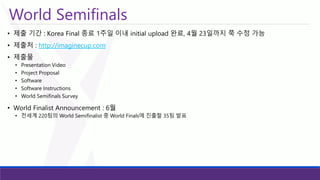 World Semifinals 
•제출기간: Korea Final 종료1주일이내initial upload 완료, 4월23일까지쭉수정가능 
•제출처: http://imaginecup.com 
•제출물 
•Presentation Video 
•Project Proposal 
•Software 
•Software Instructions 
•World Semifinals Survey 
•World Finalist Announcement : 6월 
•전세계220팀의World Semifinalist 중World Finals에진출할35팀발표  