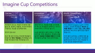 Imagine Cup Competitions 
여러분이만드는게임이전세계사람들의폰, 컴퓨터, 태블릿, 브라우저에서구동되는모습을상상해보세요. 
멋지지않나요? 
최근몇년간우리는전세계학생들이만들어낸멋진게임들을목격했습니다. 다음주인공은바로여러분입니다! 
정말멋지고, 세상을바꿀소프트웨어혁신은학생들의반짝이는아이디어에서부터시작되곤합니다. 
소셜네트워크, 음악서비스, 디지털사진앱, 가젯, 로봇까지. 전세계사람들에게새로운미래를경험하게해줄여러분의능력을지금보여주세요. 
지난2003년Imagine Cup이시작된이래로, 전세계학생들은세상의난제를해결하기위해, 건강, 교육, 환경분야에서혁신적인솔루션을만들어왔습니다. 
아직많이남아있는난제에대한솔루션을가지고있다고요? 여러분의솔루션으로우리가사는세상을더나은곳으로만들어주세요!  