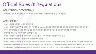 Official Rules & Regulations 
COMPETITION DESCRIPTION 
-Imagine Cup의목표는혁신적이고독창적인소프트웨어애플리케이션을창조해내는것 
CAN I ENTER? 
-2014년9월10일시점에만16세이상이어야함 
-2014년1월1일부터2015년7월31일사이에어느때든(at any time) 고등학교나대학/대학교로공인된교육기관에등록이되어있어야함 
-거주국가에서‘미성년자＇로분류되는연령일경우, 엔트리를제출하기전에부모나법적보호자의허락을받아야함 
-쿠바, 이란, 북한, 수단, 시리아거주자는참가할수없음 
-2015년1월1일부터2015년7월31일사이에Microsoft 본사나지사의직원이나인턴이어서는안됨 
-본경진의진행이나집행에어떤방식으로든관련되어서는안됨 
-2015년1월1일부터2015년7월31일사이에Microsoft 임직원이나본경진의진행과집행에관련된사람의직계가족이나가구원이어서는안됨 
-Microsoft Student Partners의경우위의요건을만족하면경진에참여할수있으나Microsoft property나resource를사용하는것은금지되어있음 
-이전에Imagine Cup에World Finalist로참가했던사람은, 지난대회에제출했던엔트리와전혀다른새로운엔트리로참여할수있음  