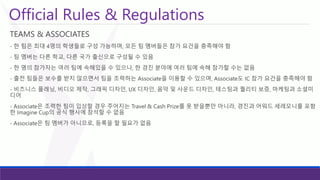 Official Rules & Regulations 
TEAMS & ASSOCIATES 
-한팀은최대4명의학생들로구성가능하며, 모든팀멤버들은참가요건을충족해야함 
-팀멤버는다른학교, 다른국가출신으로구성될수있음 
-한명의참가자는여러팀에속해있을수있으나, 한경진분야에여러팀에속해참가할수는없음 
-출전팀들은보수를받지않으면서팀을조력하는Associate을이용할수있으며, Associate도IC 참가요건을충족해야함 
-비즈니스플래닝, 비디오제작, 그래픽디자인, UX 디자인, 음악및사운드디자인, 테스팅과퀄리티보증, 마케팅과소셜미디어 
-Associate은조력한팀이입상할경우주어지는Travel & Cash Prize를못받을뿐만아니라, 경진과어워드세레모니를포함한Imagine Cup의공식행사에참석할수없음 
-Associate은팀멤버가아니므로, 등록을할필요가없음  