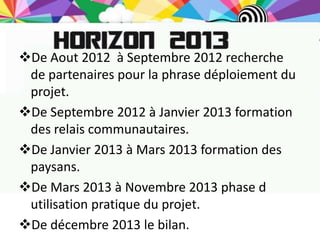 De Aout 2012 à Septembre 2012 recherche
 de partenaires pour la phrase déploiement du
 projet.
De Septembre 2012 à Janvier 2013 formation
 des relais communautaires.
De Janvier 2013 à Mars 2013 formation des
 paysans.
De Mars 2013 à Novembre 2013 phase d
 utilisation pratique du projet.
De décembre 2013 le bilan.
 