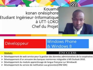 Modules
   Développement de web service pour la gestion des données administratives de la coopérative.
   Développement d’un annuaire des banques ivoiriennes intégrable à MS Outlook 2010.
   Développement du module apprentissage de langue française sur Windows8.
   Développement du service de notification aux grossistes(CRM SDK)
 