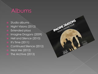  Studio albums
 Night Visions (2012)
 Extended plays
 Imagine Dragons (2009)
 Hell and Silence (2010)
 It's Time (2011)
 Continued Silence (2012)
 Hear Me (2012)
 The Archive (2013)
 
