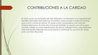 CONTRIBUCIONES A LA CARIDAD
En 2013, junto con la familia de Tyler Robinson, comenzaron una organización
benéfica llamada Tyler Robinson Fundation, para ayudar a todos los jóvenes
que luchan contra el cáncer. En base a esto compusieron una canción
titulada «Demons», En este año la banda también se asoció con mtvU para
ayudar a elegir a cuatro beneficiarios de becas Fulbright-mtvU. Tyler Robinson
está al final del videoclip oficial de Demons cantando la canción «It's Time»
junto con Dan Reynolds.
 