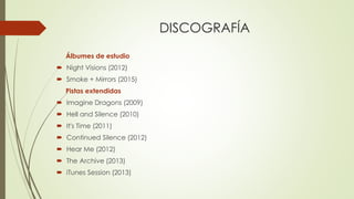 DISCOGRAFÍA
Álbumes de estudio
 Night Visions (2012)
 Smoke + Mirrors (2015)
Pistas extendidas
 Imagine Dragons (2009)
 Hell and Silence (2010)
 It's Time (2011)
 Continued Silence (2012)
 Hear Me (2012)
 The Archive (2013)
 iTunes Session (2013)
 