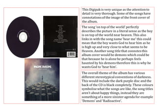 This Digipak is very unique as the attention to 
detail is very thorough. Some of the songs have 
connotations of the image of the front cover of 
the album. 
The song ‘on top of the world’ perfectly 
describes the picture in a literal sense as the boy 
is on top of the world near heaven. This also 
links in with the song name ‘hear me’ this could 
mean that the boy wants God to hear him as he 
is high up and very close to what seems to be 
Heaven. Another song title that connotes this 
album cover would be demons which could be 
that because he is alone he perhaps feels 
haunted by his demons therefore this is why he 
wants God to ‘hear him’. 
The overall theme of the album has various 
different stereotypical conventions of darkness. 
This would include the dark purple disc and the 
back of the CD is black completely. These colours 
symbolise what the songs are like, the song titles 
aren’t about happy things, instead they are 
something of a more sinister agenda for example 
‘Demons’ and ‘Radioactive’. 
