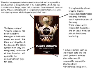 Throughout the album,
imagine dragons
released abstract images
that they felt were
visual representations of
the song.
These images were
released in magazines
and on social media as
part of the albums
marketing.
The typography of
‘Imagine Dragons’ has
been repetitive
throughout the bands
career as a way to link
there work together. It
has become the bands
symbol (how they are
recognised) so the use
of it on the advert will
appeal to the
demographic of their
fan base.
There is a binary opposite in the way that the dark red background is a
direct contrast to the pale human in the middle of the advert. Red has
connotations of danger, anger, hell; it contrasts the white which connotes
purity. The general expression of the person also connotes heaven with
them looking up and a halo shaped around their head.
It includes details such as
the release date and the
bands personal website
where they would
presumable market the
album and sell
merchandise alongside it.
 