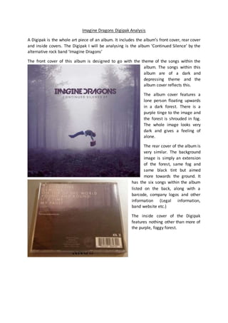 Imagine Dragons Digipak Analysis 
A Digipak is the whole art piece of an album. It includes the album’s front cover, rear cover 
and inside covers. The Digipak I will be analysing is the album ‘Continued Silence’ by the 
alternative rock band ‘Imagine Dragons’ 
The front cover of this album is designed to go with the theme of the songs within the 
album. The songs within this 
album are of a dark and 
depressing theme and the 
album cover reflects this. 
The album cover features a 
lone person floating upwards 
in a dark forest. There is a 
purple tinge to the image and 
the forest is shrouded in fog. 
The whole image looks very 
dark and gives a feeling of 
alone. 
The rear cover of the album is 
very similar. The background 
image is simply an extension 
of the forest, same fog and 
same black tint but aimed 
more towards the ground. It 
has the six songs within the album 
listed on the back, along with a 
barcode, company logos and other 
information (Legal information, 
band website etc.) 
The inside cover of the Digipak 
features nothing other than more of 
the purple, foggy forest. 
