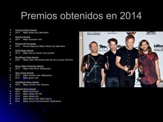 Premios obtenidos en 2014
Premios obtenidos en 2014
 American Music Awards
American Music Awards
 2013 Mejor artista rock alternativo
2013 Mejor artista rock alternativo

Grammy Awards
Grammy Awards
 2014 Mejor actuación rock
2014 Mejor actuación rock

Premios 40 Principales
Premios 40 Principales
 2013 Premio especial a Mejor artista rock alternativo
2013 Premio especial a Mejor artista rock alternativo

World Music Awards
World Music Awards
 2014 Mejor acto en directo rock mundial
2014 Mejor acto en directo rock mundial

MuchMusic Video Awards
MuchMusic Video Awards
 2014 Mejor vídeo internacional del año de un grupo- Demons
2014 Mejor vídeo internacional del año de un grupo- Demons

Music Video Production Awards
Music Video Production Awards
 2013 Mejor vídeo Rock- Radioactive
2013 Mejor vídeo Rock- Radioactive

Teen Choice Awards
Teen Choice Awards
 2013 Mejor canción rock- Radioactive
2013 Mejor canción rock- Radioactive
 2014 Mejor grupo rock
2014 Mejor grupo rock

iHeartRadio Music Awards
iHeartRadio Music Awards
 2014 Mejor canción rock- Demons
2014 Mejor canción rock- Demons

Billboard Music Awards
Billboard Music Awards
 2014 Mejor Duo/Grupo
2014 Mejor Duo/Grupo
 2014 Mejor artista Hot 100
2014 Mejor artista Hot 100
 2014 Mejor artista rock
2014 Mejor artista rock
 2014 Mejor álbum rock- Night Visions
2014 Mejor álbum rock- Night Visions
 2014 Mejor canción de transmisión- Radioactive
2014 Mejor canción de transmisión- Radioactive

 
