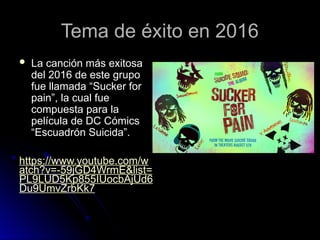 Tema de éxito en 2016
Tema de éxito en 2016
 La canción más exitosa
La canción más exitosa
del 2016 de este grupo
del 2016 de este grupo
fue llamada “Sucker for
fue llamada “Sucker for
pain”, la cual fue
pain”, la cual fue
compuesta para la
compuesta para la
película de DC Cómics
película de DC Cómics
“Escuadrón Suicida”.
“Escuadrón Suicida”.
https://www.youtube.com/w
atch?v=-59jGD4WrmE&list=
PL9LUD5Kp855IUocbAjUd6
Du9UmvZrbKk7
 