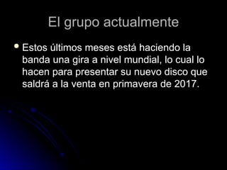 El grupo actualmente
El grupo actualmente
 Estos últimos meses está haciendo la
Estos últimos meses está haciendo la
banda una gira a nivel mundial, lo cual lo
banda una gira a nivel mundial, lo cual lo
hacen para presentar su nuevo disco que
hacen para presentar su nuevo disco que
saldrá a la venta en primavera de 2017.
saldrá a la venta en primavera de 2017.
 