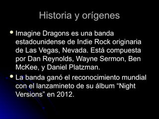 Historia y orígenes
Historia y orígenes
 Imagine Dragons es una banda
Imagine Dragons es una banda
estadounidense de Indie Rock originaria
estadounidense de Indie Rock originaria
de Las Vegas, Nevada. Está compuesta
de Las Vegas, Nevada. Está compuesta
por Dan Reynolds, Wayne Sermon, Ben
por Dan Reynolds, Wayne Sermon, Ben
McKee, y Daniel Platzman.
McKee, y Daniel Platzman.
 La banda ganó el reconocimiento mundial
La banda ganó el reconocimiento mundial
con el lanzamineto de su álbum “Night
con el lanzamineto de su álbum “Night
Versions” en 2012.
Versions” en 2012.
 
