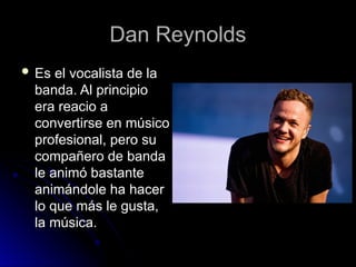 Dan Reynolds
Dan Reynolds
 Es el vocalista de la
Es el vocalista de la
banda. Al principio
banda. Al principio
era reacio a
era reacio a
convertirse en músico
convertirse en músico
profesional, pero su
profesional, pero su
compañero de banda
compañero de banda
le animó bastante
le animó bastante
animándole ha hacer
animándole ha hacer
lo que más le gusta,
lo que más le gusta,
la música.
la música.
 