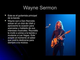 Wayne Sermon
Wayne Sermon
 Este es el guitarrista principal
Este es el guitarrista principal
de la banda.
de la banda.
 Wayne oyó a Dan Reinolds
Wayne oyó a Dan Reinolds
actuar en un club de Utah y
actuar en un club de Utah y
aprovechó la ocasión para
aprovechó la ocasión para
acercarse y hablarle de sus
acercarse y hablarle de sus
intereses musicales. Reynolds
intereses musicales. Reynolds
le invitó a unirse a la banda y
le invitó a unirse a la banda y
mudarse a Las Vegas. Este
mudarse a Las Vegas. Este
aceptó al momento al saber
aceptó al momento al saber
que podría dedicarse para
que podría dedicarse para
siempre a la música.
siempre a la música.
 