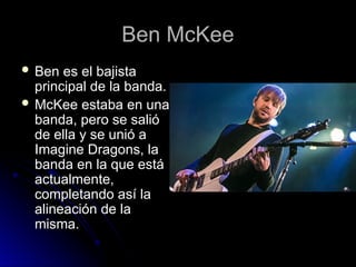 Ben McKee
Ben McKee
 Ben es el bajista
Ben es el bajista
principal de la banda.
principal de la banda.
 McKee estaba en una
McKee estaba en una
banda, pero se salió
banda, pero se salió
de ella y se unió a
de ella y se unió a
Imagine Dragons, la
Imagine Dragons, la
banda en la que está
banda en la que está
actualmente,
actualmente,
completando así la
completando así la
alineación de la
alineación de la
misma.
misma.
 
