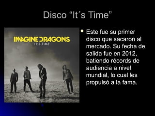 Disco “It´s Time”
Disco “It´s Time”
 Este fue su primer
Este fue su primer
disco que sacaron al
disco que sacaron al
mercado. Su fecha de
mercado. Su fecha de
salida fue en 2012,
salida fue en 2012,
batiendo récords de
batiendo récords de
audiencia a nivel
audiencia a nivel
mundial, lo cual les
mundial, lo cual les
propulsó a la fama.
propulsó a la fama.
 