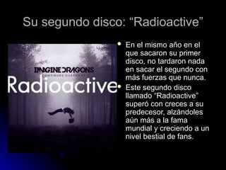 Su segundo disco: “Radioactive”
Su segundo disco: “Radioactive”
 En el mismo año en el
En el mismo año en el
que sacaron su primer
que sacaron su primer
disco, no tardaron nada
disco, no tardaron nada
en sacar el segundo con
en sacar el segundo con
más fuerzas que nunca.
más fuerzas que nunca.
 Este segundo disco
Este segundo disco
llamado “Radioactive”
llamado “Radioactive”
superó con creces a su
superó con creces a su
predecesor, alzándoles
predecesor, alzándoles
aún más a la fama
aún más a la fama
mundial y creciendo a un
mundial y creciendo a un
nivel bestial de fans.
nivel bestial de fans.
 