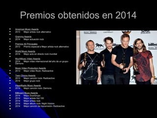 Premios obtenidos en 2014Premios obtenidos en 2014
 American Music AwardsAmerican Music Awards
 2013 Mejor artista rock alternativo2013 Mejor artista rock alternativo

Grammy AwardsGrammy Awards
 2014 Mejor actuación rock2014 Mejor actuación rock

Premios 40 PrincipalesPremios 40 Principales
 2013 Premio especial a Mejor artista rock alternativo2013 Premio especial a Mejor artista rock alternativo

World Music AwardsWorld Music Awards
 2014 Mejor acto en directo rock mundial2014 Mejor acto en directo rock mundial

MuchMusic Video AwardsMuchMusic Video Awards
 2014 Mejor vídeo internacional del año de un grupo-2014 Mejor vídeo internacional del año de un grupo-
DemonsDemons

Music Video Production AwardsMusic Video Production Awards
 2013 Mejor vídeo Rock- Radioactive2013 Mejor vídeo Rock- Radioactive

Teen Choice AwardsTeen Choice Awards
 2013 Mejor canción rock- Radioactive2013 Mejor canción rock- Radioactive
 2014 Mejor grupo rock2014 Mejor grupo rock

iHeartRadio Music AwardsiHeartRadio Music Awards
 2014 Mejor canción rock- Demons2014 Mejor canción rock- Demons

Billboard Music AwardsBillboard Music Awards
 2014 Mejor Duo/Grupo2014 Mejor Duo/Grupo
 2014 Mejor artista Hot 1002014 Mejor artista Hot 100
 2014 Mejor artista rock2014 Mejor artista rock
 2014 Mejor álbum rock- Night Visions2014 Mejor álbum rock- Night Visions
 2014 Mejor canción de transmisión- Radioactive2014 Mejor canción de transmisión- Radioactive

 