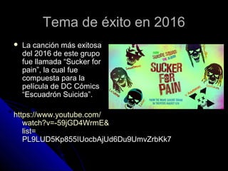 Tema de éxito en 2016Tema de éxito en 2016
 La canción más exitosaLa canción más exitosa
del 2016 de este grupodel 2016 de este grupo
fue llamada “Sucker forfue llamada “Sucker for
pain”, la cual fuepain”, la cual fue
compuesta para lacompuesta para la
película de DC Cómicspelícula de DC Cómics
“Escuadrón Suicida”.“Escuadrón Suicida”.
httpshttps://://www.youtube.comwww.youtube.com//
watch?vwatch?v=-=-59jGD4WrmE59jGD4WrmE&&
listlist==
PL9LUD5Kp855IUocbAjUd6Du9UmvZrbKk7PL9LUD5Kp855IUocbAjUd6Du9UmvZrbKk7
 