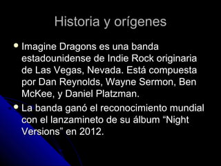 Historia y orígenesHistoria y orígenes
 Imagine Dragons es una bandaImagine Dragons es una banda
estadounidense de Indie Rock originariaestadounidense de Indie Rock originaria
de Las Vegas, Nevada. Está compuestade Las Vegas, Nevada. Está compuesta
por Dan Reynolds, Wayne Sermon, Benpor Dan Reynolds, Wayne Sermon, Ben
McKee, y Daniel Platzman.McKee, y Daniel Platzman.
 La banda ganó el reconocimiento mundialLa banda ganó el reconocimiento mundial
con el lanzamineto de su álbum “Nightcon el lanzamineto de su álbum “Night
Versions” en 2012.Versions” en 2012.
 