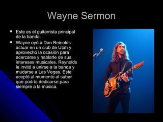 Wayne SermonWayne Sermon
 Este es el guitarrista principalEste es el guitarrista principal
de la banda.de la banda.
 Wayne oyó a Dan ReinoldsWayne oyó a Dan Reinolds
actuar en un club de Utah yactuar en un club de Utah y
aprovechó la ocasión paraaprovechó la ocasión para
acercarse y hablarle de susacercarse y hablarle de sus
intereses musicales. Reynoldsintereses musicales. Reynolds
le invitó a unirse a la banda yle invitó a unirse a la banda y
mudarse a Las Vegas. Estemudarse a Las Vegas. Este
aceptó al momento al saberaceptó al momento al saber
que podría dedicarse paraque podría dedicarse para
siempre a la música.siempre a la música.
 