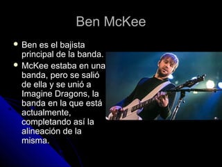 Ben McKeeBen McKee
 Ben es el bajistaBen es el bajista
principal de la banda.principal de la banda.
 McKee estaba en unaMcKee estaba en una
banda, pero se salióbanda, pero se salió
de ella y se unió ade ella y se unió a
Imagine Dragons, laImagine Dragons, la
banda en la que estábanda en la que está
actualmente,actualmente,
completando así lacompletando así la
alineación de laalineación de la
misma.misma.
 