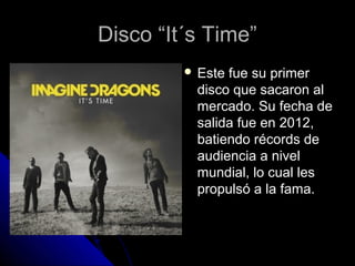 Disco “It´s Time”Disco “It´s Time”
 Este fue su primerEste fue su primer
disco que sacaron aldisco que sacaron al
mercado. Su fecha demercado. Su fecha de
salida fue en 2012,salida fue en 2012,
batiendo récords debatiendo récords de
audiencia a nivelaudiencia a nivel
mundial, lo cual lesmundial, lo cual les
propulsó a la fama.propulsó a la fama.
 
